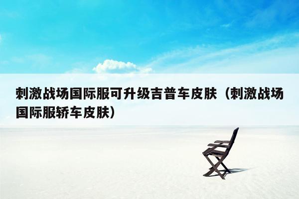 刺激战场国际服可升级吉普车皮肤（刺激战场国际服轿车皮肤）