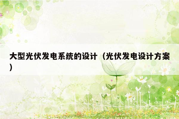 大型光伏发电系统的设计（光伏发电设计方案）