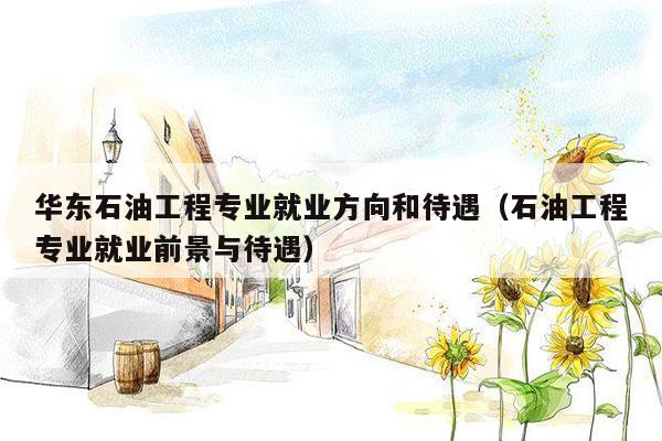 华东石油工程专业就业方向和待遇（石油工程专业就业前景与待遇）