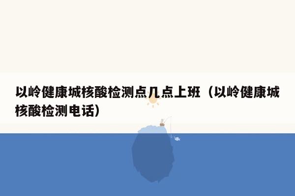以岭健康城核酸检测点几点上班（以岭健康城核酸检测电话）