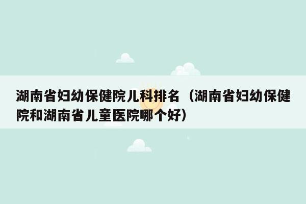湖南省妇幼保健院儿科排名（湖南省妇幼保健院和湖南省儿童医院哪个好）