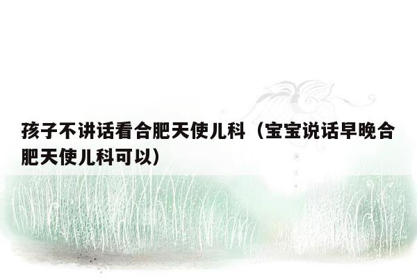 孩子不讲话看合肥天使儿科（宝宝说话早晚合肥天使儿科可以）