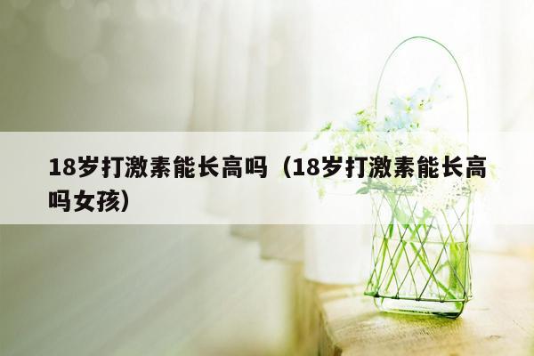 18岁打激素能长高吗（18岁打激素能长高吗女孩）
