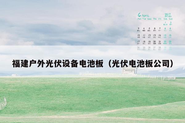 福建户外光伏设备电池板（光伏电池板公司）