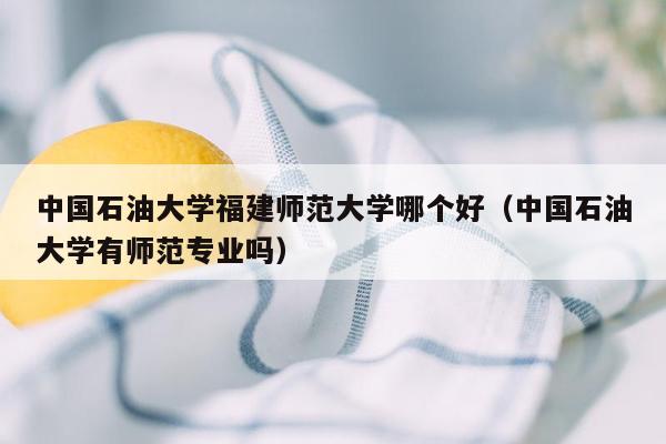 中国石油大学福建师范大学哪个好（中国石油大学有师范专业吗）
