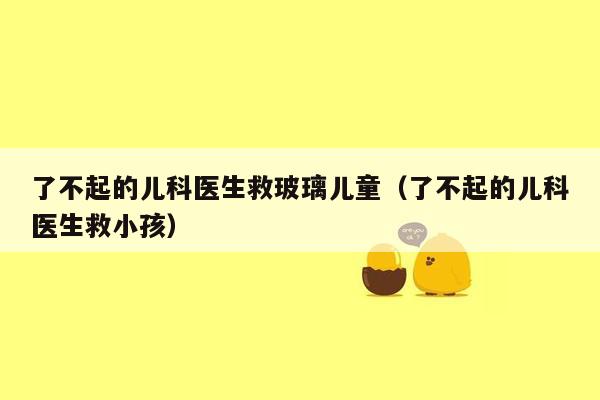 了不起的儿科医生救玻璃儿童（了不起的儿科医生救小孩）