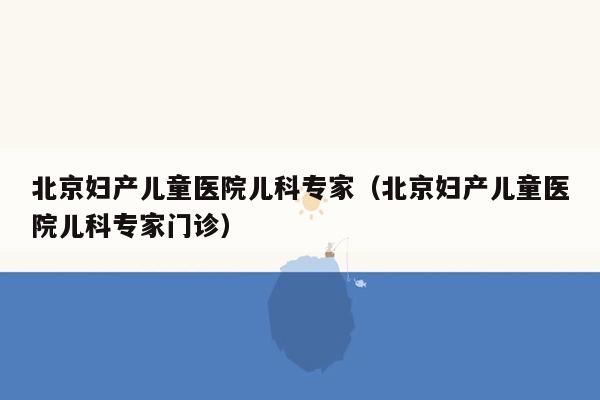 北京妇产儿童医院儿科专家（北京妇产儿童医院儿科专家门诊）