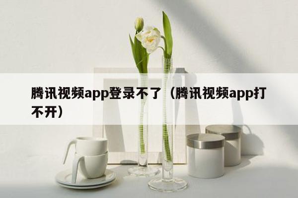 腾讯视频app登录不了（腾讯视频app打不开）