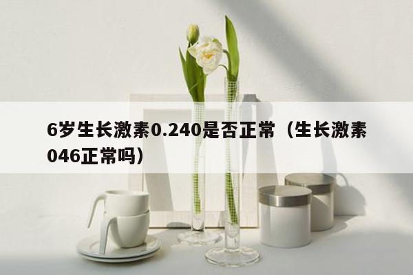 6岁生长激素0.240是否正常（生长激素046正常吗）