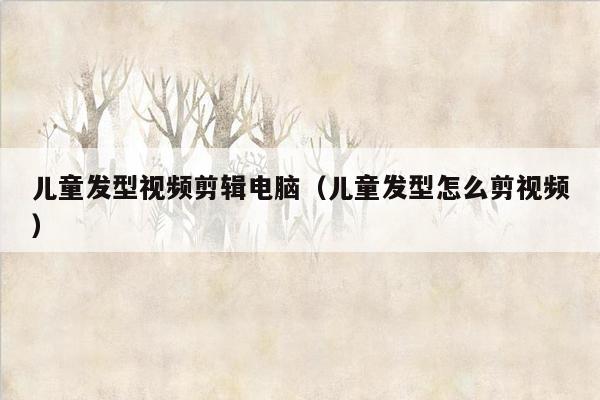 儿童发型视频剪辑电脑（儿童发型怎么剪视频）