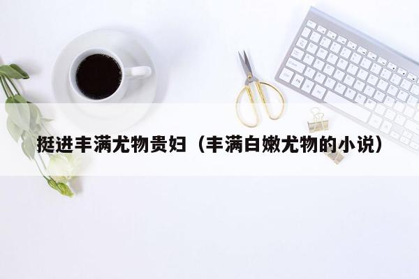 挺进丰满尤物贵妇（丰满白嫩尤物的小说）