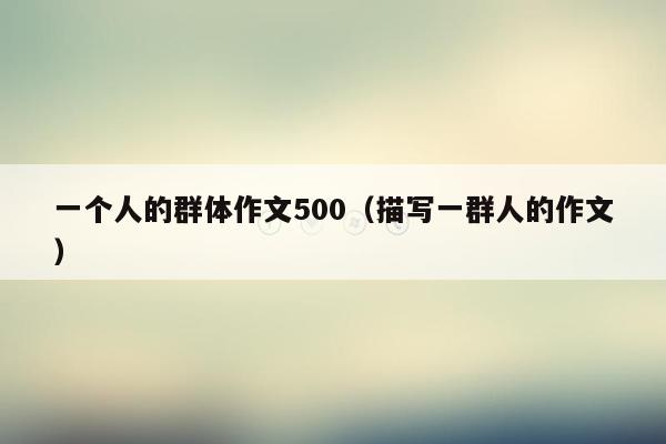 一个人的群体作文500（描写一群人的作文）