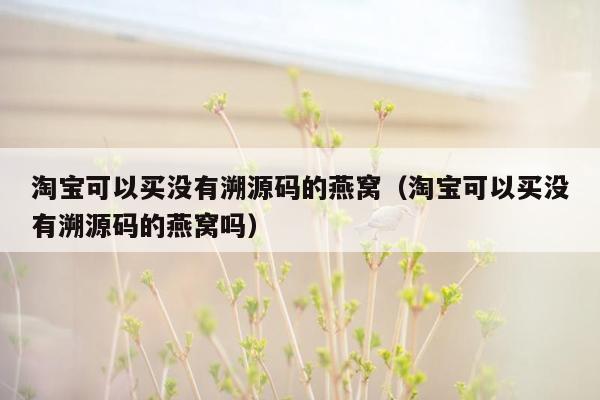 淘宝可以买没有溯源码的燕窝（淘宝可以买没有溯源码的燕窝吗）