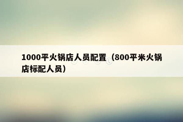 1000平火锅店人员配置（800平米火锅店标配人员）