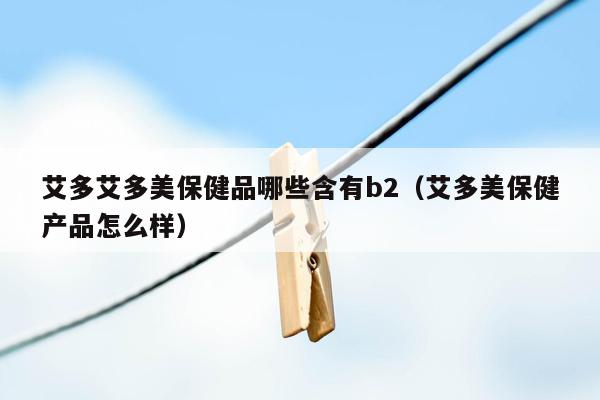 艾多艾多美保健品哪些含有b2（艾多美保健产品怎么样）