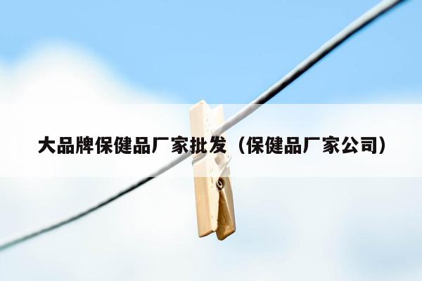 大品牌保健品厂家批发（保健品厂家公司）