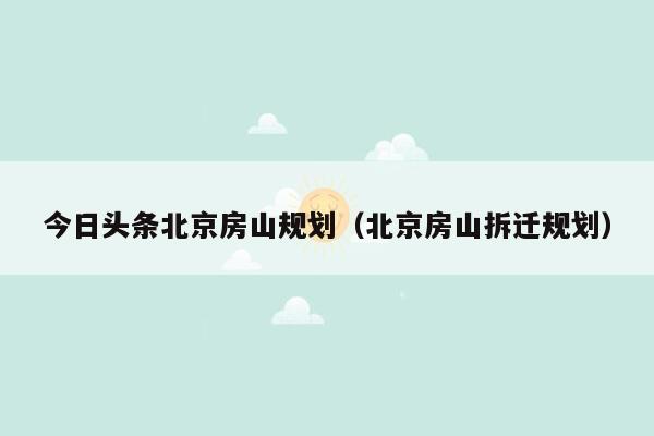 今日头条北京房山规划（北京房山拆迁规划）