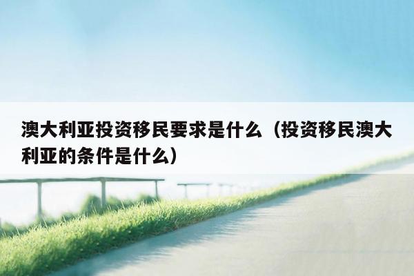 澳大利亚投资移民要求是什么（投资移民澳大利亚的条件是什么）
