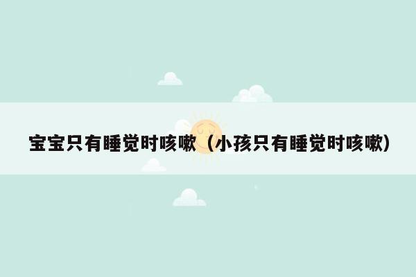 宝宝只有睡觉时咳嗽（小孩只有睡觉时咳嗽）