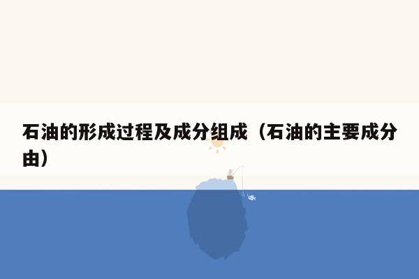 石油的形成过程及成分组成（石油的主要成分由）