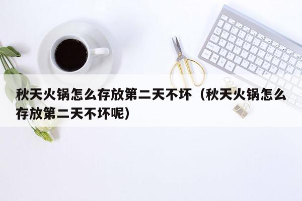 秋天火锅怎么存放第二天不坏（秋天火锅怎么存放第二天不坏呢）