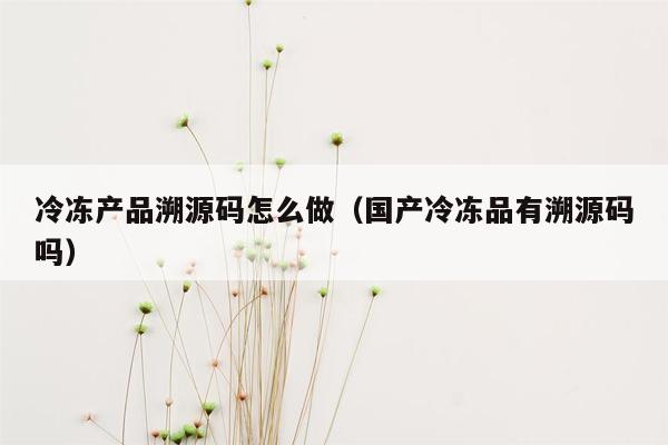 冷冻产品溯源码怎么做（国产冷冻品有溯源码吗）