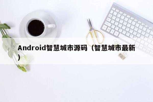 Android智慧城市源码（智慧城市最新）