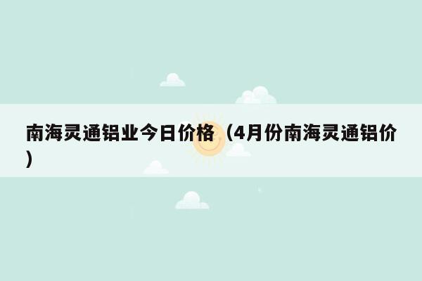 南海灵通铝业今日价格（4月份南海灵通铝价）