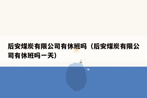 后安煤炭有限公司有休班吗（后安煤炭有限公司有休班吗一天）