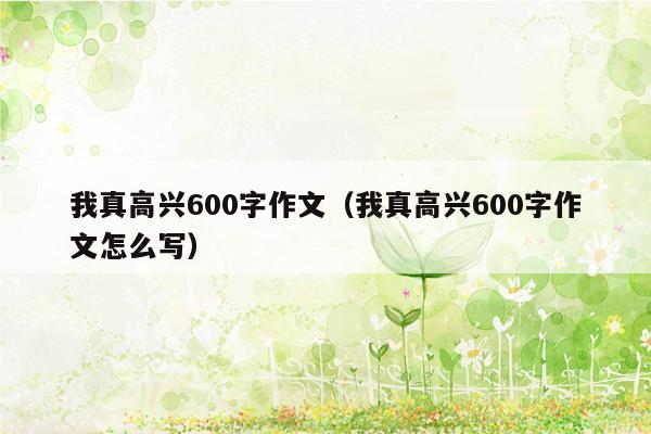 我真高兴600字作文（我真高兴600字作文怎么写）
