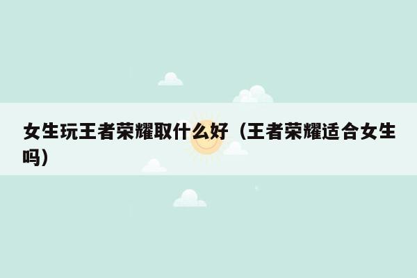 女生玩王者荣耀取什么好（王者荣耀适合女生吗）