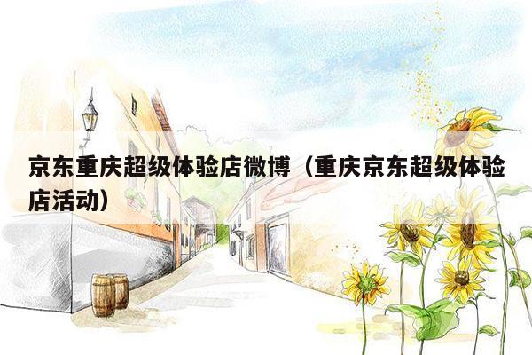 京东重庆超级体验店微博（重庆京东超级体验店活动）