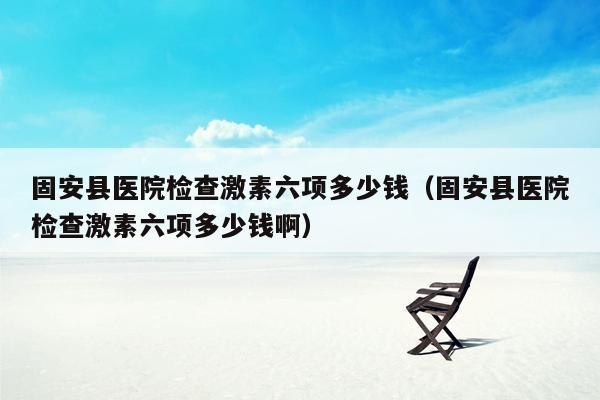 固安县医院检查激素六项多少钱（固安县医院检查激素六项多少钱啊）
