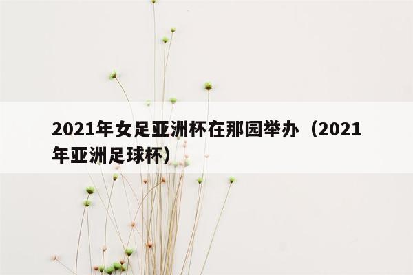 2021年女足亚洲杯在那园举办（2021年亚洲足球杯）