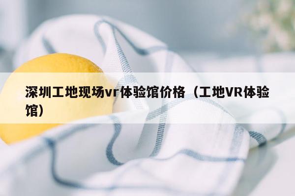 深圳工地现场vr体验馆价格（工地VR体验馆）