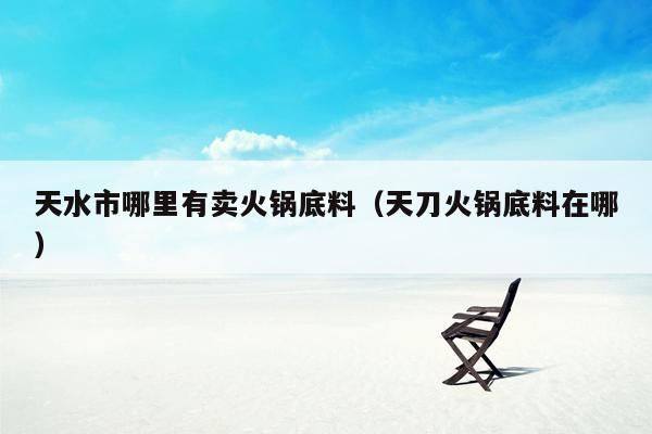 天水市哪里有卖火锅底料（天刀火锅底料在哪）