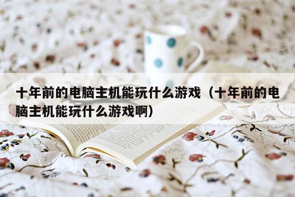 十年前的电脑主机能玩什么游戏（十年前的电脑主机能玩什么游戏啊）