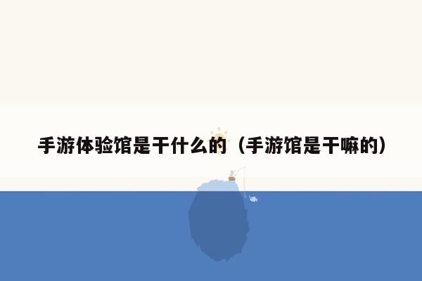 手游体验馆是干什么的（手游馆是干嘛的）