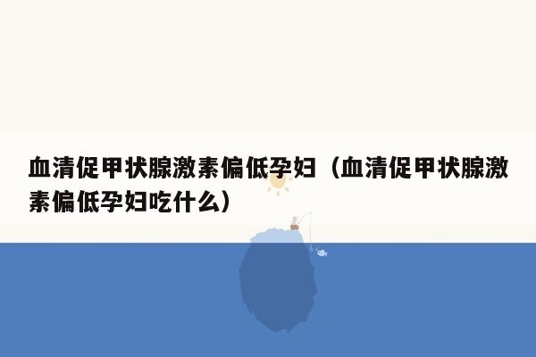血清促甲状腺激素偏低孕妇（血清促甲状腺激素偏低孕妇吃什么）