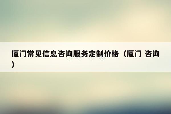 厦门常见信息咨询服务定制价格（厦门 咨询）