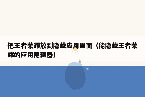 把王者荣耀放到隐藏应用里面（能隐藏王者荣耀的应用隐藏器）
