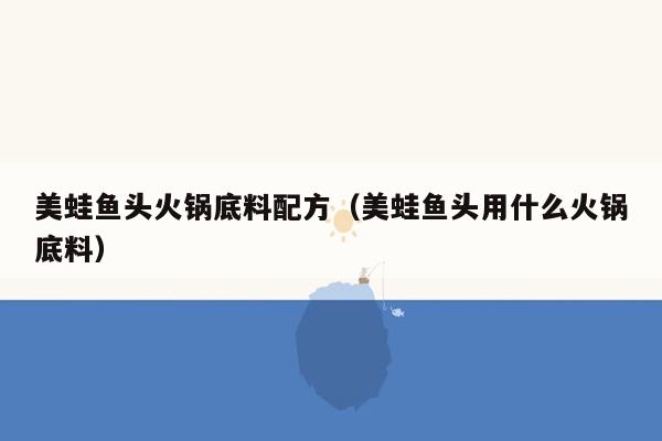 美蛙鱼头火锅底料配方（美蛙鱼头用什么火锅底料）