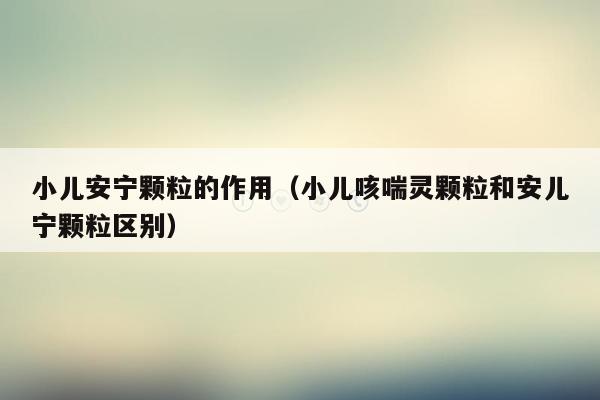 小儿安宁颗粒的作用（小儿咳喘灵颗粒和安儿宁颗粒区别）