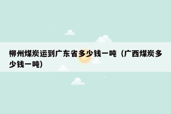 柳州煤炭运到广东省多少钱一吨（广西煤炭多少钱一吨）