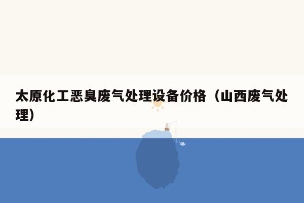 太原化工恶臭废气处理设备价格（山西废气处理）