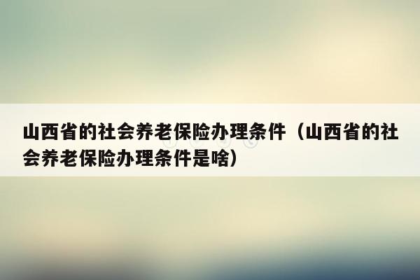 山西省的社会养老保险办理条件（山西省的社会养老保险办理条件是啥）