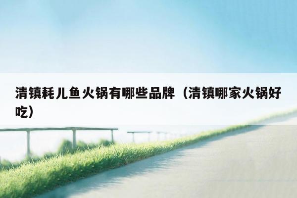 清镇耗儿鱼火锅有哪些品牌（清镇哪家火锅好吃）