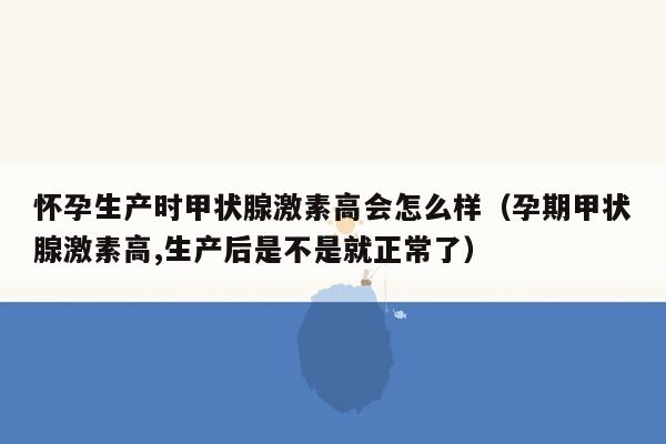 怀孕生产时甲状腺激素高会怎么样（孕期甲状腺激素高,生产后是不是就正常了）