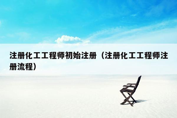 注册化工工程师初始注册（注册化工工程师注册流程）