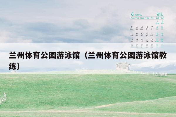 兰州体育公园游泳馆（兰州体育公园游泳馆教练）